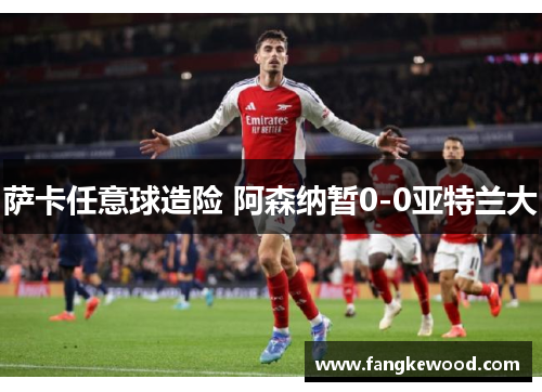 萨卡任意球造险 阿森纳暂0-0亚特兰大